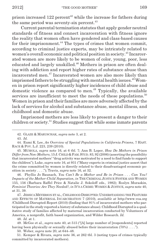 2012] “THE GOOD MOTHER" 169  prison increased 122 percent* while the increase for fathers during the same period was seventy-six percent.*  Current parental termination statutes that apply gender neutral standards of fitness and connect incarceration with fitness ignore the reality that women often have gendered and class-based causes for their imprisonment.** The types of crimes that women commit, according to criminal justice experts, may be intricately related to women’s overall economic and political position in society. Incarcer- ated women are more likely to be women of color, young, poor, less educated and largely unskilled.® Mothers in prison are often deal- ing with addiction and report higher rates of substance abuse than incarcerated men.* Incarcerated women are also more likely than imprisoned fathers to e struggling with mental health issues.’* Wom- enin prison report significantly higher incidences of child abuse and domestic violence as compared to men.’ Typically, the available services are insufficient to meet the needs of these populations.™ ‘Women in prison and their families ave more adversely affected by the lack of services for alcohol and substance abuse, mental illness, and childhood and domestic abuse.  Imprisoned mothers are less likely to present a danger to their children or society.” Studies suggest that while some inmate parents  42, GLAZE & MARUSCHAK, supra note 3, at 2.  e  41 Bumi K. Lee, An Overuiew of Special Populations in California Prisons, T HAST. RACE & POv. L.J. 223, 239 (2010)  45 MUMOLA, supra note 16, at 6 tbl. 7; Ann B. Loper, How Do Mothers in Prison Differ from Non-Mothers, 15 CHILD & FAM. STUD. 83, 92 (2006) (assorting the possibility that incarcorated mothers “drug activity was motivated by a need to find funds to support the children”); Luke, supra note 16, at 931 (‘Many experts in criminal justice assert that the erime committed by women is directly related to their disadvantaged economic po- sition in society ... ") Travis, supra note 16, at 32  46 Phyllis Jo Baunach, You Can’ Be o Mother and Be in Prison . . Can You! Impacts of the Mother-Child Separation, in THE CRIMINAL JUSTICE SYSTEM AND WOMEN 155, 156 (Barbara Raffel Price & Natalio J. Sokoloff eds., 1982); Roslyn Muraskin, Feminist Theories: Are They Needed?, in 11’s A CRIME: WOMEN & JUSTICE, supra note 40, at 31, 39,  47, JESSICAMEYERSON ET AL, CHILDHOOD DISRUPTED: UNDERSTANDING THE FEATURES. AND EFFECTS OF MATERNAL INCARCERATION 7 (2010), available at hetpjwwww von.org IChildhood-Disrupted-Report (2010) (fnding that 91% of incarcerated mothers who par- ticipated in the study reported a history of substance abuse). Childhood Disrupted isa qual- itative study of families affected by maternal incarcoration conducted by Volunteers of America, a nonprofit, faith based organization, and Wilder Research. Id.  48 T a1,  49, MeGee et al, supra note 40, at 515 ({A] large number of [respondents] roported. having been physically or sexually abused bofore their incarceration (10%) ..-).  0. Wober, supra note 20, at 64445, 1. Kemper & Rivara, supra note 36, at 262 tbl. 3 (noting types of crimes typically committed by incarcerated mothers)  
